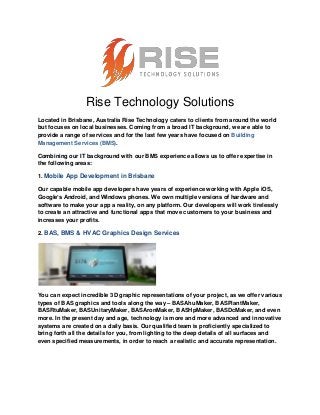 Rise Technology Solutions
Located in Brisbane, Australia Rise Technology caters to clients from around the world
but focuses on local businesses. Coming from a broad IT background, we are able to
provide a range of services and for the last few years have focused on Building
Management Services (BMS).
Combining our IT background with our BMS experience allows us to offer expertise in
the following areas:
1. Mobile App Development in Brisbane
Our capable mobile app developers have years of experience working with Apple iOS,
Google’s Android, and Windows phones. We own multiple versions of hardware and
software to make your app a reality, on any platform. Our developers will work tirelessly
to create an attractive and functional apps that move customers to your business and
increases your profits.
2. BAS, BMS & HVAC Graphics Design Services
You can expect incredible 3D graphic representations of your project, as we offer various
types of BAS graphics and tools along the way – BASAhuMaker, BASPlantMaker,
BASRtuMaker, BASUnitaryMaker, BASAronMaker, BASHpMaker, BASDcMaker, and even
more. In the present day and age, technology is more and more advanced and innovative
systems are created on a daily basis. Our qualified team is proficiently specialized to
bring forth all the details for you, from lighting to the deep details of all surfaces and
even specified measurements, in order to reach a realistic and accurate representation.
 