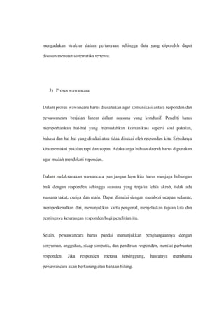 mengadakan struktur dalam pertanyaan sehingga data yang diperoleh dapat
disusun menurut sistematika tertentu.
3) Proses wawancara
Dalam proses wawancara harus diusahakan agar komunikasi antara responden dan
pewawancara berjalan lancar dalam suasana yang kondusif. Peneliti harus
memperhatikan hal-hal yang memudahkan komunikasi seperti soal pakaian,
bahasa dan hal-hal yang disukai atau tidak disukai oleh responden kita. Sebaiknya
kita memakai pakaian rapi dan sopan. Adakalanya bahasa daerah harus digunakan
agar mudah mendekati reponden.
Dalam melaksanakan wawancara pun jangan lupa kita harus menjaga hubungan
baik dengan responden sehingga suasana yang terjalin lebih akrab, tidak ada
suasana takut, curiga dan malu. Dapat dimulai dengan memberi ucapan selamat,
memperkenalkan diri, menunjukkan kartu pengenal, menjelaskan tujuan kita dan
pentingnya keterangan responden bagi penelitian itu.
Selain, pewawancara harus pandai menunjukkan penghargaannya dengan
senyuman, anggukan, sikap simpatik, dan pendirian responden, menilai perbuatan
responden. Jika responden merasa tersinggung, hasratnya membantu
pewawancara akan berkurang atau bahkan hilang.
 