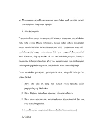 d. Menggunakan sejumlah pewawancara memerlukan untuk memilih, melatih
dan mengawasi staf pekerja lapangan.
B. Riset Propaganda
Propaganda dalam pengertian yang negatif, misalnya propaganda yang dilakukan
partai-partai politik. Dalam berkamanye, mereka sudah terbiasa menjanjikan
sesuatu yang indah-indah, dari mulai pemakaian istilah “kesejahteraan wong cilik,
pendidikan gratis, hingga pemberantasaan KKN-nya wong gede”. Namun setelah
diberi kekuasaan, tetap aja mereka tak bisa merealisasikan janji-janji manisnya.
Bahkan ikut terhanyut oleh aliran KKN yang dengan mudah bisa mendatangkan
keuntungan bagi para propaganidist yang bermulut manis dan kelompoknya.
Dalam melakukan propaganda, propagandist harus mengetahi beberapa hal
sebagai berikut:
1. Harus tahu jelas apa yang akan menjadi pokok persoalan dalam
propaganda yang dikeluarkan.
2. Harus diketahui maksud dan tujuan dari pokok persoalannya.
3. Harus mengetahui cara-cara propaganda yang khusus (tertuju), dan cara
yang akan dipergunakan.
4. Memilih tempat yang strategis (memperhatikan khalayak sasaran).
D. Contoh
 