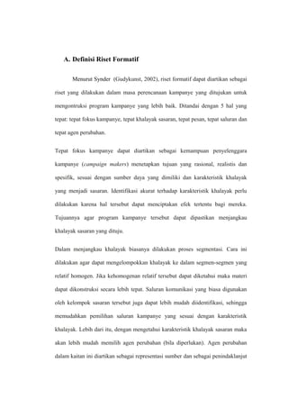 A. Definisi Riset Formatif
Menurut Synder (Gudykunst, 2002), riset formatif dapat diartikan sebagai
riset yang dilakukan dalam masa perencanaan kampanye yang ditujukan untuk
mengontruksi program kampanye yang lebih baik. Ditandai dengan 5 hal yang
tepat: tepat fokus kampanye, tepat khalayak sasaran, tepat pesan, tepat saluran dan
tepat agen perubahan.
Tepat fokus kampanye dapat diartikan sebagai kemampuan penyelenggara
kampanye (campaign makers) menetapkan tujuan yang rasional, realistis dan
spesifik, sesuai dengan sumber daya yang dimiliki dan karakteristik khalayak
yang menjadi sasaran. Identifikasi akurat terhadap karakteristik khalayak perlu
dilakukan karena hal tersebut dapat menciptakan efek tertentu bagi mereka.
Tujuannya agar program kampanye tersebut dapat dipastikan menjangkau
khalayak sasaran yang dituju.
Dalam menjangkau khalayak biasanya dilakukan proses segmentasi. Cara ini
dilakukan agar dapat mengelompokkan khalayak ke dalam segmen-segmen yang
relatif homogen. Jika kehomogenan relatif tersebut dapat diketahui maka materi
dapat dikonstruksi secara lebih tepat. Saluran komunikasi yang biasa digunakan
oleh kelompok sasaran tersebut juga dapat lebih mudah diidentifikasi, sehingga
memudahkan pemilihan saluran kampanye yang sesuai dengan karakteristik
khalayak. Lebih dari itu, dengan mengetahui karakteristik khalayak sasaran maka
akan lebih mudah memilih agen perubahan (bila diperlukan). Agen perubahan
dalam kaitan ini diartikan sebagai representasi sumber dan sebagai penindaklanjut
 