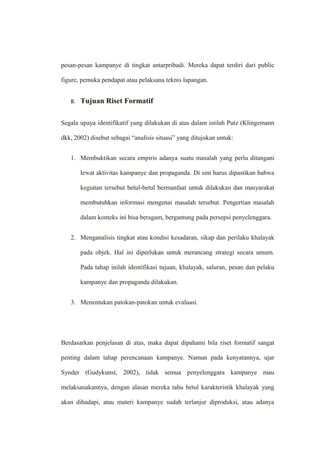 pesan-pesan kampanye di tingkat antarpribadi. Mereka dapat terdiri dari public
figure, pemuka pendapat atau pelaksana teknis lapangan.
B. Tujuan Riset Formatif
Segala upaya identifikatif yang dilakukan di atas dalam istilah Putz (Klingemann
dkk, 2002) disebut sebagai “analisis situasi” yang ditujukan untuk:
1. Membuktikan secara empiris adanya suatu masalah yang perlu ditangani
lewat aktivitas kampanye dan propaganda. Di sini harus dipastikan bahwa
kegiatan tersebut betul-betul bermanfaat untuk dilakukan dan masyarakat
membutuhkan informasi mengenai masalah tersebut. Pengertian masalah
dalam konteks ini bisa beragam, bergantung pada persepsi penyelenggara.
2. Menganalisis tingkat atau kondisi kesadaran, sikap dan perilaku khalayak
pada objek. Hal ini diperlukan untuk merancang strategi secara umum.
Pada tahap inilah identifikasi tujuan, khalayak, saluran, pesan dan pelaku
kampanye dan propaganda dilakukan.
3. Menentukan patokan-patokan untuk evaluasi.
Berdasarkan penjelasan di atas, maka dapat dipahami bila riset formatif sangat
penting dalam tahap perencanaan kampanye. Namun pada kenyatannya, ujar
Synder (Gudykunst, 2002), tidak semua penyelenggara kampanye mau
melaksanakannya, dengan alasan mereka tahu betul karakteristik khalayak yang
akan dihadapi, atau materi kampanye sudah terlanjur diproduksi, atau adanya
 
