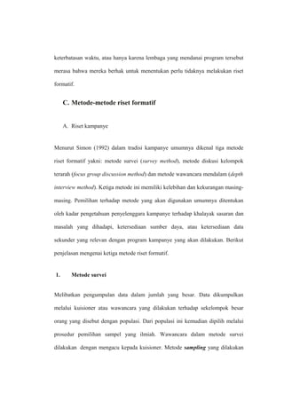 keterbatasan waktu, atau hanya karena lembaga yang mendanai program tersebut
merasa bahwa mereka berhak untuk menentukan perlu tidaknya melakukan riset
formatif.
C. Metode-metode riset formatif
A. Riset kampanye
Menurut Simon (1992) dalam tradisi kampanye umumnya dikenal tiga metode
riset formatif yakni: metode survei (survey method), metode diskusi kelompok
terarah (focus group discussion method) dan metode wawancara mendalam (depth
interview method). Ketiga metode ini memiliki kelebihan dan kekurangan masing-
masing. Pemilihan terhadap metode yang akan digunakan umumnya ditentukan
oleh kadar pengetahuan penyelenggara kampanye terhadap khalayak sasaran dan
masalah yang dihadapi, ketersediaan sumber daya, atau ketersediaan data
sekunder yang relevan dengan program kampanye yang akan dilakukan. Berikut
penjelasan mengenai ketiga metode riset formatif.
1. Metode survei
Melibatkan pengumpulan data dalam jumlah yang besar. Data dikumpulkan
melalui kuisioner atau wawancara yang dilakukan terhadap sekelompok besar
orang yang disebut dengan populasi. Dari populasi ini kemudian dipilih melalui
prosedur pemilihan sampel yang ilmiah. Wawancara dalam metode survei
dilakukan dengan mengacu kepada kuisioner. Metode sampling yang dilakukan
 
