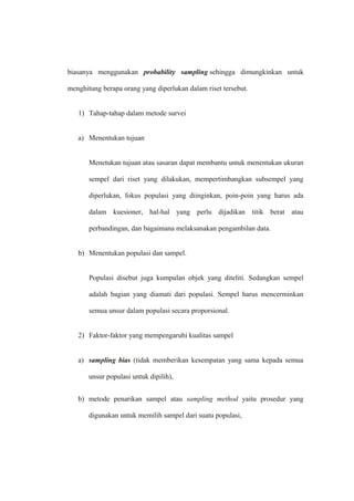 biasanya menggunakan probability sampling sehingga dimungkinkan untuk
menghitung berapa orang yang diperlukan dalam riset tersebut.
1) Tahap-tahap dalam metode survei
a) Menentukan tujuan
Menetukan tujuan atau sasaran dapat membantu untuk menentukan ukuran
sempel dari riset yang dilakukan, mempertimbangkan subsempel yang
diperlukan, fokus populasi yang diinginkan, poin-poin yang harus ada
dalam kuesioner, hal-hal yang perlu dijadikan titik berat atau
perbandingan, dan bagaimana melaksanakan pengambilan data.
b) Menentukan populasi dan sampel.
Populasi disebut juga kumpulan objek yang diteliti. Sedangkan sempel
adalah bagian yang diamati dari populasi. Sempel harus mencerminkan
semua unsur dalam populasi secara proporsional.
2) Faktor-faktor yang mempengaruhi kualitas sampel
a) sampling bias (tidak memberikan kesempatan yang sama kepada semua
unsur populasi untuk dipilih),
b) metode penarikan sampel atau sampling method yaitu prosedur yang
digunakan untuk memilih sampel dari suatu populasi,
 