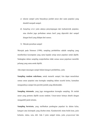c) ukuran sampel yaitu banyaknya jumlah unsur dari suatu populasi yang
diambil menjadi sampel.
d) Sampling error yaitu adanya penyimpangan dari karkateristik populasi,
atau disebut juga perbedaan antara hasil yang diperoleh dari sampel
dengan hasil yang didapat dari sensus.
3) Metode perarikan sampel
Merujuk pada Simmon (1990), sampling probabilitas adalah sampling yang
memberikan kesempatan yang sama kepada setiap unsur populasi untuk dipilih.
Sedangkan dalam sampilng nonprobalitas tidak semua unsur populsasi memiliki
peluang yang sama untuk dipilih.
Ada empat rancangan sampel dalam kategori probabilitas, yaitu
Sampling random sederhana, untuk menarik sampel, kita dapat menuliskan
semua unsur populasi atau kerangka sampling dalam secarik kertas, kemudian
mengundinya sampai kita peroleh jumlah yang dikehendaki.
Sampling sistematis, yang juga menggunakan kerangka sampling. Di sinilah
unsur yang pertama dipilih secara random. Unsur-unsur lainnya ditarik dengan
mengambil jarak tertentu.
Sampling berstrata, yang melibatkan pembagian populasi ke dalam kelas,
kategori atau kelompok yang disebut strata. Karakteristik strata boleh kota, jenis
kelamin, status, usia, dsb. Ada 2 jenis sampel strata, yaitu proposional dan
 