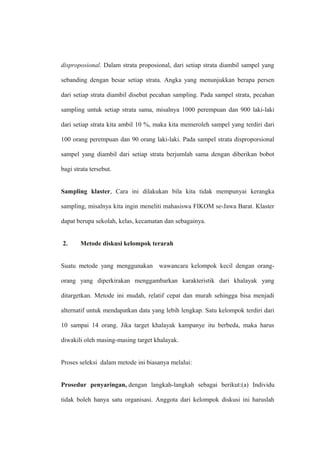disproposional. Dalam strata proposional, dari setiap strata diambil sampel yang
sebanding dengan besar setiap strata. Angka yang menunjukkan berapa persen
dari setiap strata diambil disebut pecahan sampling. Pada sampel strata, pecahan
sampling untuk setiap strata sama, misalnya 1000 perempuan dan 900 laki-laki
dari setiap strata kita ambil 10 %, maka kita memeroleh sampel yang terdiri dari
100 orang perempuan dan 90 orang laki-laki. Pada sampel strata disproporsional
sampel yang diambil dari setiap strata berjumlah sama dengan diberikan bobot
bagi strata tersebut.
Sampling klaster, Cara ini dilakukan bila kita tidak mempunyai kerangka
sampling, misalnya kita ingin meneliti mahasiswa FIKOM se-Jawa Barat. Klaster
dapat berupa sekolah, kelas, kecamatan dan sebagainya.
2. Metode diskusi kelompok terarah
Suatu metode yang menggunakan wawancara kelompok kecil dengan orang-
orang yang diperkirakan menggambarkan karakteristik dari khalayak yang
ditargetkan. Metode ini mudah, relatif cepat dan murah sehingga bisa menjadi
alternatif untuk mendapatkan data yang lebih lengkap. Satu kelompok terdiri dari
10 sampai 14 orang. Jika target khalayak kampanye itu berbeda, maka harus
diwakili oleh masing-masing target khalayak.
Proses seleksi dalam metode ini biasanya melalui:
Prosedur penyaringan, dengan langkah-langkah sebagai berikut:(a) Individu
tidak boleh hanya satu organisasi. Anggota dari kelompok diskusi ini haruslah
 
