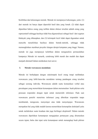 Kelebihan dan kekurangan metode. Metode ini mempunyai kekurangan, yaitu: (1)
dari metode ini hanya dapat diperoleh hasil data yang lemah. (2) tidak dapat
dipastikan bahwa orang yang terlibat dalam diskusi tersebut adalah orang yang
representatif sehingga hasilnya tidak bisa digeneralisasi sebagai hasil dari segmen
khalayak yang diharapkan, dan (3) kelompok kecil tidak dapat digunakan untuk
mencoba menafsirkan hasilnya dalam bentuk statistik, sehingga tidak
memungkinkan membuat proyeksi dengan derajat ketepatan yang tinggi. Namun,
metode ini juga mempunyai kelebihan dalam menganalisis permasalahan
kampanye. Metode ini menarik, cenderung lebih murah dan mudah dan dapat
menjadi alternatif dalam melakukan riset survei.
3. Metode wawancara mendalam
Metode ini berhadapan dengan sekelompok kecil orang tetapi melibatkan
wawancara yang lebih lama dan mendalam tentang pandangan orang tersebut
sebagai seorang individu. Wawancara adalah suatu komunikasi verbal atau
percakapan yang memerlukan kemampuan dalam merumuskan buah pikiran serta
perasaan responden dengan tepat untuk memeroleh informasi. Pada saat
wawancara peneliti menerima informasi yang diberikan responden tanpa
membantah, mengecam, menyetujui atau tidak menyetujujui. Wawancara
merupakan hal yang tidak mudah karena memerlukan ketrampilan deskriptif yaitu
untuk melukiskan suatu keadaan dan juga berfungsi eksploratif. Dalam metode
wawancara diperlukan kemampuan mengajukan pertanyaan yang dirumuskan
secara tajam, halus dan tepat serta kemampuan untuk menangkap buah pikiran
 