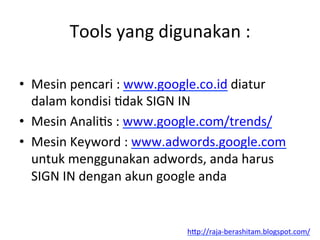 Tools	
 yang	
 digunakan	
 :	
 
•  Mesin	
 pencari	
 :	
 www.google.co.id	
 diatur	
 
dalam	
 kondisi	
 Ldak	
 SIGN	
 IN	
 
•  Mesin	
 AnaliLs	
 :	
 www.google.com/trends/	
 	
 
•  Mesin	
 Keyword	
 :	
 www.adwords.google.com	
 
untuk	
 menggunakan	
 adwords,	
 anda	
 harus	
 
SIGN	
 IN	
 dengan	
 akun	
 google	
 anda	
 
h"p://raja-­‐berashitam.blogspot.com/	
 	
 
 