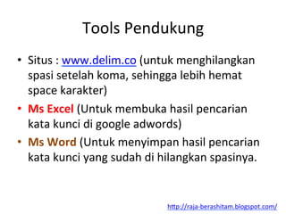 Tools	
 Pendukung	
 
•  Situs	
 :	
 www.delim.co	
 (untuk	
 menghilangkan	
 
spasi	
 setelah	
 koma,	
 sehingga	
 lebih	
 hemat	
 
space	
 karakter)	
 
•  Ms	
 Excel	
 (Untuk	
 membuka	
 hasil	
 pencarian	
 
kata	
 kunci	
 di	
 google	
 adwords)	
 	
 
•  Ms	
 Word	
 (Untuk	
 menyimpan	
 hasil	
 pencarian	
 
kata	
 kunci	
 yang	
 sudah	
 di	
 hilangkan	
 spasinya.	
 
h"p://raja-­‐berashitam.blogspot.com/	
 	
 
 