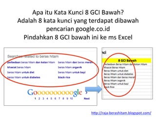 Apa	
 itu	
 Kata	
 Kunci	
 8	
 GCI	
 Bawah?	
 
Adalah	
 8	
 kata	
 kunci	
 yang	
 terdapat	
 dibawah	
 
pencarian	
 google.co.id	
 
Pindahkan	
 8	
 GCI	
 bawah	
 ini	
 ke	
 ms	
 Excel	
 
h"p://raja-­‐berashitam.blogspot.com/	
 	
 
 