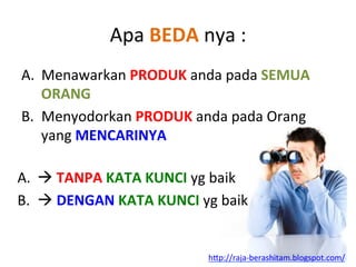 Apa	
 BEDA	
 nya	
 :	
 
A.  Menawarkan	
 PRODUK	
 anda	
 pada	
 SEMUA	
 
ORANG	
 
B.  Menyodorkan	
 PRODUK	
 anda	
 pada	
 Orang	
 
yang	
 MENCARINYA	
 
	
 A.  à	
 TANPA	
 KATA	
 KUNCI	
 yg	
 baik	
 
B.  à	
 DENGAN	
 KATA	
 KUNCI	
 yg	
 baik	
 
	
 
h"p://raja-­‐berashitam.blogspot.com/	
 	
 
 