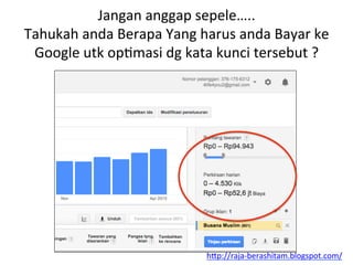 Jangan	
 anggap	
 sepele…..	
 
Tahukah	
 anda	
 Berapa	
 Yang	
 harus	
 anda	
 Bayar	
 ke	
 
Google	
 utk	
 opLmasi	
 dg	
 kata	
 kunci	
 tersebut	
 ?	
 
h"p://raja-­‐berashitam.blogspot.com/	
 	
 
 