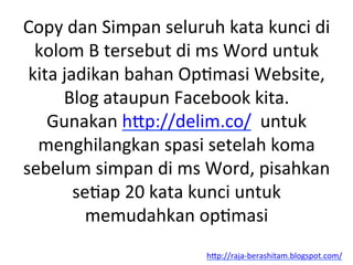 Copy	
 dan	
 Simpan	
 seluruh	
 kata	
 kunci	
 di	
 
kolom	
 B	
 tersebut	
 di	
 ms	
 Word	
 untuk	
 
kita	
 jadikan	
 bahan	
 OpLmasi	
 Website,	
 
Blog	
 ataupun	
 Facebook	
 kita.	
 
Gunakan	
 h"p://delim.co/	
 	
 untuk	
 
menghilangkan	
 spasi	
 setelah	
 koma	
 
sebelum	
 simpan	
 di	
 ms	
 Word,	
 pisahkan	
 
seLap	
 20	
 kata	
 kunci	
 untuk	
 
memudahkan	
 opLmasi	
 
h"p://raja-­‐berashitam.blogspot.com/	
 	
 
 