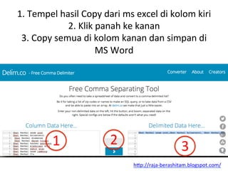 1.	
 Tempel	
 hasil	
 Copy	
 dari	
 ms	
 excel	
 di	
 kolom	
 kiri	
 
2.	
 Klik	
 panah	
 ke	
 kanan	
 
3.	
 Copy	
 semua	
 di	
 kolom	
 kanan	
 dan	
 simpan	
 di	
 
MS	
 Word	
 
1	
  2	
  3	
 
h"p://raja-­‐berashitam.blogspot.com/	
 	
 
 