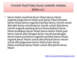 Contoh	
 Hasil	
 Kata	
 Kunci	
 setelah	
 melalui	
 
delim.co	
 :	
 
•  beras	
 hitam,manfaat	
 beras	
 hitam,beras	
 hitam	
 
organik,harga	
 beras	
 hitam,jual	
 beras	
 hitam,khasiat	
 
beras	
 hitam,beras	
 organik,manfaat	
 beras	
 merah	
 untuk	
 
diet,diet	
 beras	
 merah,beras	
 merah	
 untuk	
 diet,beras	
 
merah	
 organik,wedang	
 beras	
 hitam,bekatul	
 beras	
 
hitam,budidaya	
 beras	
 hitam,beras	
 ketan	
 hitam,jual	
 
beras	
 merah,diet	
 dengan	
 beras	
 merah,kandungan	
 
beras	
 hitam,jual	
 beras	
 organik,manfaat	
 beras	
 hitam	
 
organik,beras	
 hitam	
 untuk	
 diet,khasiat	
 beras	
 merah	
 
untuk	
 diet,kegunaan	
 beras	
 hitam,lulur	
 beras	
 
hitam,manfaat	
 beras	
 hitam	
 untuk	
 diet,benih	
 beras	
 
hitam	
 
h"p://raja-­‐berashitam.blogspot.com/	
 	
 
 