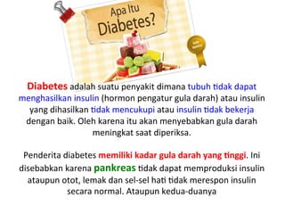 Diabetes	
 adalah	
 suatu	
 penyakit	
 dimana	
 tubuh	
 Ldak	
 dapat	
 
menghasilkan	
 insulin	
 (hormon	
 pengatur	
 gula	
 darah)	
 atau	
 insulin	
 
yang	
 dihasilkan	
 Ldak	
 mencukupi	
 atau	
 insulin	
 Ldak	
 bekerja	
 
dengan	
 baik.	
 Oleh	
 karena	
 itu	
 akan	
 menyebabkan	
 gula	
 darah	
 
meningkat	
 saat	
 diperiksa.	
 
	
 
Penderita	
 diabetes	
 memiliki	
 kadar	
 gula	
 darah	
 yang	
 9nggi.	
 Ini	
 
disebabkan	
 karena	
 pankreas	
 Ldak	
 dapat	
 memproduksi	
 insulin	
 
ataupun	
 otot,	
 lemak	
 dan	
 sel-­‐sel	
 haL	
 Ldak	
 merespon	
 insulin	
 
secara	
 normal.	
 Ataupun	
 kedua-­‐duanya	
 
 