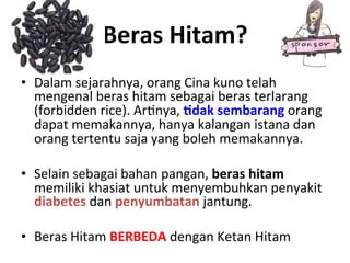 Beras	
 Hitam?	
 
•  Dalam	
 sejarahnya,	
 orang	
 Cina	
 kuno	
 telah	
 
mengenal	
 beras	
 hitam	
 sebagai	
 beras	
 terlarang	
 
(forbidden	
 rice).	
 ArLnya,	
 9dak	
 sembarang	
 orang	
 
dapat	
 memakannya,	
 hanya	
 kalangan	
 istana	
 dan	
 
orang	
 tertentu	
 saja	
 yang	
 boleh	
 memakannya.	
 
•  Selain	
 sebagai	
 bahan	
 pangan,	
 beras	
 hitam	
 
memiliki	
 khasiat	
 untuk	
 menyembuhkan	
 penyakit	
 
diabetes	
 dan	
 penyumbatan	
 jantung.	
 
	
 
•  Beras	
 Hitam	
 BERBEDA	
 dengan	
 Ketan	
 Hitam	
 
 