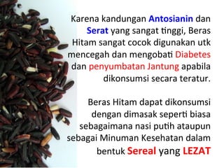 Karena	
 kandungan	
 Antosianin	
 dan	
 
Serat	
 yang	
 sangat	
 Lnggi,	
 Beras	
 
Hitam	
 sangat	
 cocok	
 digunakan	
 utk	
 
mencegah	
 dan	
 mengobaL	
 Diabetes	
 
dan	
 penyumbatan	
 Jantung	
 apabila	
 
dikonsumsi	
 secara	
 teratur.	
 
	
 
Beras	
 Hitam	
 dapat	
 dikonsumsi	
 
dengan	
 dimasak	
 seperL	
 biasa	
 
sebagaimana	
 nasi	
 puLh	
 ataupun	
 
sebagai	
 Minuman	
 Kesehatan	
 dalam	
 
bentuk	
 Sereal	
 yang	
 LEZAT	
 
 
