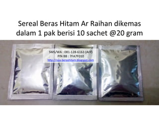 Sereal	
 Beras	
 Hitam	
 Ar	
 Raihan	
 dikemas	
 	
 
dalam	
 1	
 pak	
 berisi	
 10	
 sachet	
 @20	
 gram	
 
SMS/WA	
 :	
 081-­‐128-­‐6163	
 (Arif)	
 
PIN	
 BB	
 :	
 7FA7F010	
 
h"p://raja-­‐berashitam.blogspot.com	
 	
 
 