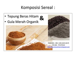 Komposisi	
 Sereal	
 :	
 
•  Tepung	
 Beras	
 Hitam	
 
•  Gula	
 Merah	
 Organik	
 
SMS/WA	
 :	
 081-­‐128-­‐6163	
 (Arif)	
 
PIN	
 BB	
 :	
 7FA7F010	
 
h"p://raja-­‐berashitam.blogspot.com	
 	
 
&	
 
 