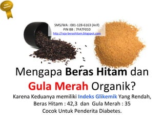 Mengapa	
 Beras	
 Hitam	
 dan	
 
Gula	
 Merah	
 Organik?	
 
Karena	
 Keduanya	
 memiliki	
 Indeks	
 Glikemik	
 Yang	
 Rendah,	
 
Beras	
 Hitam	
 :	
 42,3	
 	
 dan	
 	
 Gula	
 Merah	
 :	
 35	
 
Cocok	
 Untuk	
 Penderita	
 Diabetes.	
 
SMS/WA	
 :	
 081-­‐128-­‐6163	
 (Arif)	
 
PIN	
 BB	
 :	
 7FA7F010	
 
h"p://raja-­‐berashitam.blogspot.com	
 	
 
 