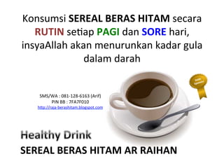 Konsumsi	
 SEREAL	
 BERAS	
 HITAM	
 secara	
 
RUTIN	
 seLap	
 PAGI	
 dan	
 SORE	
 hari,	
 
insyaAllah	
 akan	
 menurunkan	
 kadar	
 gula	
 
dalam	
 darah	
 	
 
SEREAL	
 BERAS	
 HITAM	
 AR	
 RAIHAN	
 
SMS/WA	
 :	
 081-­‐128-­‐6163	
 (Arif)	
 
PIN	
 BB	
 :	
 7FA7F010	
 
h"p://raja-­‐berashitam.blogspot.com	
 	
 
 
