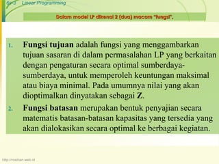 6s-3 Linear Programming 
Dalam model LP dikenal 2 (dua) macam “fungsi”, 
1. Fungsi tujuan adalah fungsi yang menggambarkan 
tujuan sasaran di dalam permasalahan LP yang berkaitan 
dengan pengaturan secara optimal sumberdaya-sumberdaya, 
untuk memperoleh keuntungan maksimal 
atau biaya minimal. Pada umumnya nilai yang akan 
dioptimalkan dinyatakan sebagai Z. 
2. Fungsi batasan merupakan bentuk penyajian secara 
matematis batasan-batasan kapasitas yang tersedia yang 
akan dialokasikan secara optimal ke berbagai kegiatan. 
http://rosihan.web.id 
 