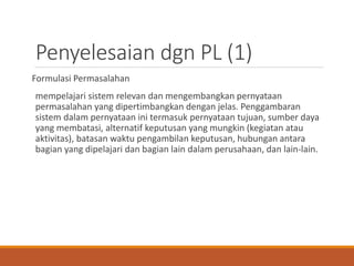 Penyelesaian dgn PL (1)
Formulasi Permasalahan
mempelajari sistem relevan dan mengembangkan pernyataan
permasalahan yang dipertimbangkan dengan jelas. Penggambaran
sistem dalam pernyataan ini termasuk pernyataan tujuan, sumber daya
yang membatasi, alternatif keputusan yang mungkin (kegiatan atau
aktivitas), batasan waktu pengambilan keputusan, hubungan antara
bagian yang dipelajari dan bagian lain dalam perusahaan, dan lain-lain.
 
