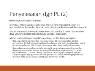 Penyelesaian dgn PL (2)
Pembentukan Model Matematik
membuat model yang sesuai untuk analisis yang menggambarkan inti
permasalahan. Kasus dari bentuk cerita diterjemahkan ke model matematik.
Model matematik merupakan representasi kuantitatif tujuan dan sumber
daya yang membatasi sebagai fungsi variabel keputusan.
Model matematika permasalahan optimal terdiri dari dua bagian:
◦ Bagian pertama memodelkan tujuan optimasi dgn menggunakan bentuk
persamaan. Bentuk persamaan digunakan karena kita ingin mendapatkan solusi
optimum pada satu titik. Fungsi tujuan yang akan dioptimalkan hanya satu.
◦ Bagian kedua merupakan model matematik yang merepresentasikan sumber
daya yang membatasi. Fungsi pembatas bisa berbentuk persamaan (=) atau
pertidaksamaan (” atau •). Fungsi pembatas disebut juga sebagai konstrain.
Konstanta (baik sebagai koefisien maupun nilai kanan) dalam fungsi pembatas
maupun pada tujuan dikatakan sebagai parameter model.
 