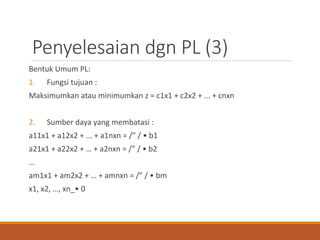 Penyelesaian dgn PL (3)
Bentuk Umum PL:
1. Fungsi tujuan :
Maksimumkan atau minimumkan z = c1x1 + c2x2 + ... + cnxn
2. Sumber daya yang membatasi :
a11x1 + a12x2 + ... + a1nxn = /” / • b1
a21x1 + a22x2 + … + a2nxn = /” / • b2
…
am1x1 + am2x2 + … + amnxn = /” / • bm
x1, x2, …, xn_• 0
 
