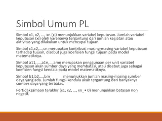 Simbol Umum PL
Simbol x1, x2, ..., xn (xi) menunjukkan variabel keputusan. Jumlah variabel
keputusan (xi) oleh karenanya tergantung dari jumlah kegiatan atau
aktivitas yang dilakukan untuk mencapai tujuan.
Simbol c1,c2,...,cn merupakan kontribusi masing-masing variabel keputusan
terhadap tujuan, disebut juga koefisien fungsi tujuan pada model
matematiknya.
Simbol a11, ...,a1n,...,amn merupakan penggunaan per unit variabel
keputusan akan sumber daya yang membatasi, atau disebut juga sebagai
koefisien fungsi kendala pada model matematiknya.
Simbol b1,b2,...,bm menunjukkan jumlah masing-masing sumber
daya yang ada. Jumlah fungsi kendala akan tergantung dari banyaknya
sumber daya yang terbatas.
Pertidaksamaan terakhir (x1, x2, …, xn_• 0) menunjukkan batasan non
negatif.
 