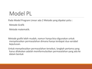 Model PL
Pada Model Program Linear ada 2 Metode yang dipakai yaitu :
Metode Grafik
Metode matematik.
Metode grafik lebih mudah, namun hanya bisa digunakan untuk
menyelesaikan permasalahan dimana hanya terdapat dua variabel
keputusan.
Untuk menyelesaikan permasalahan tersebut, langkah pertama yang
harus dilakukan adalah memformulasikan permasalahan yang ada ke
dalam bentuk
 