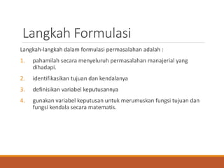 Langkah Formulasi
Langkah-langkah dalam formulasi permasalahan adalah :
1. pahamilah secara menyeluruh permasalahan manajerial yang
dihadapi.
2. identifikasikan tujuan dan kendalanya
3. definisikan variabel keputusannya
4. gunakan variabel keputusan untuk merumuskan fungsi tujuan dan
fungsi kendala secara matematis.
 