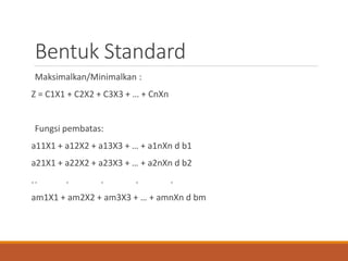 Bentuk Standard
Maksimalkan/Minimalkan :
Z = C1X1 + C2X2 + C3X3 + … + CnXn
Fungsi pembatas:
a11X1 + a12X2 + a13X3 + … + a1nXn d b1
a21X1 + a22X2 + a23X3 + … + a2nXn d b2
.. . . . .
am1X1 + am2X2 + am3X3 + … + amnXn d bm
 