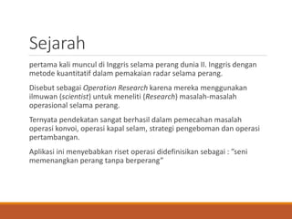 Sejarah
pertama kali muncul di Inggris selama perang dunia II. Inggris dengan
metode kuantitatif dalam pemakaian radar selama perang.
Disebut sebagai Operation Research karena mereka menggunakan
ilmuwan (scientist) untuk meneliti (Research) masalah-masalah
operasional selama perang.
Ternyata pendekatan sangat berhasil dalam pemecahan masalah
operasi konvoi, operasi kapal selam, strategi pengeboman dan operasi
pertambangan.
Aplikasi ini menyebabkan riset operasi didefinisikan sebagai : ”seni
memenangkan perang tanpa berperang”
 