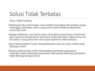 Solusi Tidak Terbatas
Solusi Tidak Terbatas
Adakalanya kita menemukan nilai variabel meningkat tak terbatas tanpa
melanggar pembatas, yaitu ruang solusi tidak terbatas paling tidak
untuk satu arah.
Sebagai akibatnya, nilai tujuan akan meningkat (untuk kasus maksimasi)
atau menurun (untuk kasus minimasi) tanpa ada batas. Dalam kasus ini,
kita sebut ruang solusi dan nilai tujuan optimum tidak terbatas.
Solusi tidak terbatas hanya mengindikasikan satu hal, yaitu model yang
dibangun salah.
Biasanya dikarenakan tidak memasukkan pembatas yang bukan
redundan pada model atau parameter (konstanta) beberapa pembatas
tidak dihitung dengan benar.
 
