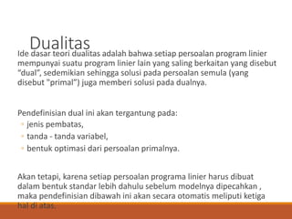 DualitasIde dasar teori dualitas adalah bahwa setiap persoalan program linier
mempunyai suatu program linier lain yang saling berkaitan yang disebut
“dual”, sedemikian sehingga solusi pada persoalan semula (yang
disebut "primal”) juga memberi solusi pada dualnya.
Pendefinisian dual ini akan tergantung pada:
◦ jenis pembatas,
◦ tanda - tanda variabel,
◦ bentuk optimasi dari persoalan primalnya.
Akan tetapi, karena setiap persoalan programa linier harus dibuat
dalam bentuk standar lebih dahulu sebelum modelnya dipecahkan ,
maka pendefinisian dibawah ini akan secara otomatis meliputi ketiga
hal di atas.
 