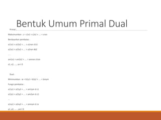 Bentuk Umum Primal DualPrimal :
Maksimumkan : z = c1x1 + c2x2 + .... + cnxn
Berdasarkan pembatas :
a11x1 + a12x2 + .... + a1nxn d b1
a21x1 + a22x2 + .... + a2nxn db2
. . .
am1x1 + am2x2 + .... + amnxn d bm
x1, x2, ...., xn t 0
Dual :
Minimumkan : w = b1y1 + b2y2 + .... + bmym
Fungsi pembatas :
a11y1 + a21y2 + .... + am1ym d c1
a12y1 + a22y2 + .... + am2ym d c2
...
a1ny1 + a2ny2 + .... + amnym d cn
y1, y2, .... , ym t 0
 