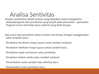 Analisa Sentivitas
Analisis sensitivitas adalah analisis yang dilakukan untuk mengetahui
akibat/pengaruh dari perubahan yang terjadi pada parameter - parameter
Program Linear terhadap solusi optimal yang telah dicapai.
Ada enam tipe perubahan dalam analisis sensitivitas dengan menggunakan
tabel simpleks yaitu :
Perubahan ko efisien fungsi tujuan untuk variabel nonbasis.
Perubahan koefisien fungsi tujuan untuk variabel basis.
Perubahan pada ruas kanan suatu pembatas.
Perubahan kolom untuk suatu variabel nonbasis.
Penambahan suatu variabel atau aktivitas baru.
Penambahan suatu pembatas baru.
 