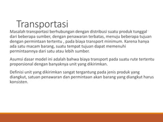 Transportasi
Masalah transportasi berhubungan dengan distribusi suatu produk tunggal
dari beberapa sumber, dengan penawaran terbatas, menuju beberapa tujuan
dengan permintaan tertentu , pada biaya transport minimum. Karena hanya
ada satu macam barang, suatu tempat tujuan dapat memenuhi
permintaannya dari satu atau lebih sumber.
Asumsi dasar model ini adalah bahwa biaya transport pada suatu rute tertentu
proporsional dengan banyaknya unit yang dikirimkan.
Definisi unit yang dikirimkan sangat tergantung pada jenis produk yang
diangkut, satuan penawaran dan permintaan akan barang yang diangkut harus
konsisten.
 