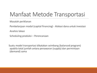 Manfaat Metode Transportasi
Masalah periklanan
Pembelanjaan modal (capital financing) - Alokasi dana untuk investasi
Analisis lokasi
Scheduling produksi – Perencanaan
Suatu model transportasi dikatakan seimbang (balanced program)
apabila total jumlah antara penawaran (supply) dan permintaan
(demand) sama
 