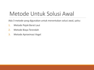 Metode Untuk Solusi Awal
Ada 3 metode yang digunakan untuk menentukan solusi awal, yaitu:
1. Metode Pojok Barat Laut
2. Metode Biaya Terendah
3. Metode Aproximasi Vogel
 