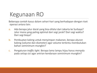 Kegunaan RO
Beberapa contoh kasus dalam sehari-hari yang berhadapan dengan riset
operasi antara lain:
a. Ada berapa jalur darat yang bisa dilalui dari Jakarta ke Surbaya?
Jalur mana yang paling optimal dari segi jarak? Dari segi waktu?
Dari segi biaya?
b. Pembuatan kaleng untuk menyimpan makanan, berapa ukuran
kaleng (volume dan diameter) agar volume tertentu membutukan
bahan seminimum mungkin?
c. Pengaturan traffic light. Berapa lama lampu hijau harus menyala
pada setiap sisi agar antrian kendaraan seminimum mungkin?
 