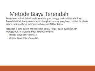 Metode Biaya Terendah
Penentuan solusi fisibel basis awal dengan menggunakan Metode Biaya
Terendah tidak hanya mempertimbangkan barang yang harus didistribusikan
saja tetapi sekaligus mempertimbangkan faktor biaya.
Terdapat 2 cara dalam menentukan solusi fisibel basis awal dengan
menggunakan Metode Biaya Terendah yaitu :
◦ Metode Biaya Baris Terendah
◦ Metode Biaya Kolom Terendah.
 