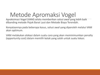 Metode Apromaksi Vogel
Aproksimasi Vogel (VAM) selalu memberikan solusi awal yang lebih baik
dibanding metode Pojok Barat Laut dan Metode Biaya Terendah.
Kenyataannya pada beberapa kasus, solusi awal yang diperoleh melalui VAM
akan optimum.
VAM melakukan alokasi dalam suatu cara yang akan meminimumkan penalty
(opportunity cost) dalam memilih kotak yang salah untuk suatu lokasi.
 