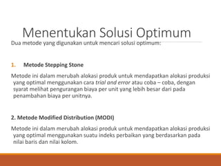 Menentukan Solusi Optimum
Dua metode yang digunakan untuk mencari solusi optimum:
1. Metode Stepping Stone
Metode ini dalam merubah alokasi produk untuk mendapatkan alokasi produksi
yang optimal menggunakan cara trial and error atau coba – coba, dengan
syarat melihat pengurangan biaya per unit yang lebih besar dari pada
penambahan biaya per unitnya.
2. Metode Modified Distribution (MODI)
Metode ini dalam merubah alokasi produk untuk mendapatkan alokasi produksi
yang optimal menggunakan suatu indeks perbaikan yang berdasarkan pada
nilai baris dan nilai kolom.
 