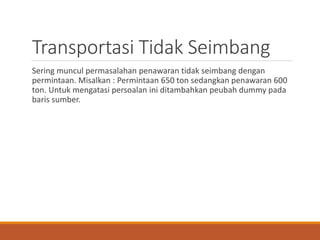 Transportasi Tidak Seimbang
Sering muncul permasalahan penawaran tidak seimbang dengan
permintaan. Misalkan : Permintaan 650 ton sedangkan penawaran 600
ton. Untuk mengatasi persoalan ini ditambahkan peubah dummy pada
baris sumber.
 