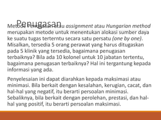 PenugasanMetode Penugasan atau assignment atau Hungarian method
merupakan metode untuk menentukan alokasi sumber daya
ke suatu tugas terterntu secara satu persatu (one by one).
Misalkan, tersedia 5 orang perawat yang harus ditugaskan
pada 5 klinik yang tersedia, bagaimana penugasan
terbaiknya? Bila ada 10 kolonel untuk 10 jabatan tertentu,
bagaimana penugasan terbaiknya? Hal ini tergantung kepada
informasi yang ada.
Penyelesaian ini dapat diarahkan kepada maksimasi atau
minimasi. Bila berkait dengan kesalahan, kerugian, cacat, dan
hal-hal yang negatif, itu berarti persoalan minimasi.
Sebaliknya, bila berkait dengan perolehan, prestasi, dan hal-
hal yang positif, itu berarti persoalan maksimasi.
 