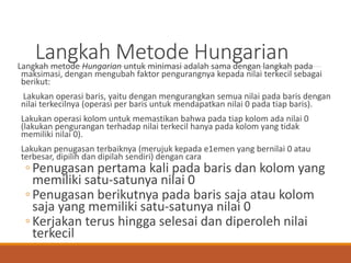 Langkah Metode HungarianLangkah metode Hungarian untuk minimasi adalah sama dengan langkah pada
maksimasi, dengan mengubah faktor pengurangnya kepada nilai terkecil sebagai
berikut:
Lakukan operasi baris, yaitu dengan mengurangkan semua nilai pada baris dengan
nilai terkecilnya (operasi per baris untuk mendapatkan nilai 0 pada tiap baris).
Lakukan operasi kolom untuk memastikan bahwa pada tiap kolom ada nilai 0
(lakukan pengurangan terhadap nilai terkecil hanya pada kolom yang tidak
memiliki nilai 0).
Lakukan penugasan terbaiknya (merujuk kepada e1emen yang bernilai 0 atau
terbesar, dipilih dan dipilah sendiri) dengan cara
◦Penugasan pertama kali pada baris dan kolom yang
memiliki satu-satunya nilai 0
◦Penugasan berikutnya pada baris saja atau kolom
saja yang memiliki satu-satunya nilai 0
◦Kerjakan terus hingga selesai dan diperoleh nilai
terkecil
 