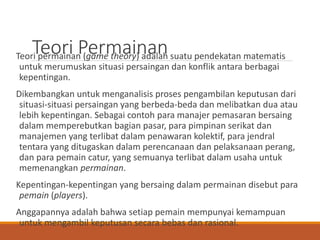 Teori PermainanTeori permainan (game theory) adalah suatu pendekatan matematis
untuk merumuskan situasi persaingan dan konflik antara berbagai
kepentingan.
Dikembangkan untuk menganalisis proses pengambilan keputusan dari
situasi-situasi persaingan yang berbeda-beda dan melibatkan dua atau
lebih kepentingan. Sebagai contoh para manajer pemasaran bersaing
dalam memperebutkan bagian pasar, para pimpinan serikat dan
manajemen yang terlibat dalam penawaran kolektif, para jendral
tentara yang ditugaskan dalam perencanaan dan pelaksanaan perang,
dan para pemain catur, yang semuanya terlibat dalam usaha untuk
memenangkan permainan.
Kepentingan-kepentingan yang bersaing dalam permainan disebut para
pemain (players).
Anggapannya adalah bahwa setiap pemain mempunyai kemampuan
untuk mengambil keputusan secara bebas dan rasional.
 
