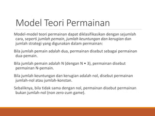 Model Teori Permainan
Model-model teori permainan dapat diklasifikasikan dengan sejumlah
cara, seperti jumlah pemain, jumlah keuntungan dan kerugian dan
jumlah strategi yang digunakan dalam permainan:
Bila jumlah pemain adalah dua, permainan disebut sebagai permainan
dua-pemain.
Bila jumlah pemain adalah N (dengan N • 3), permainan disebut
permainan N-pemain.
Bila jumlah keuntungan dan kerugian adalah nol, disebut permainan
jumlah-nol atau jumlah-konstan.
Sebaliknya, bila tidak sama dengan nol, permainan disebut permainan
bukan jumlah-nol (non zero-zum game).
 